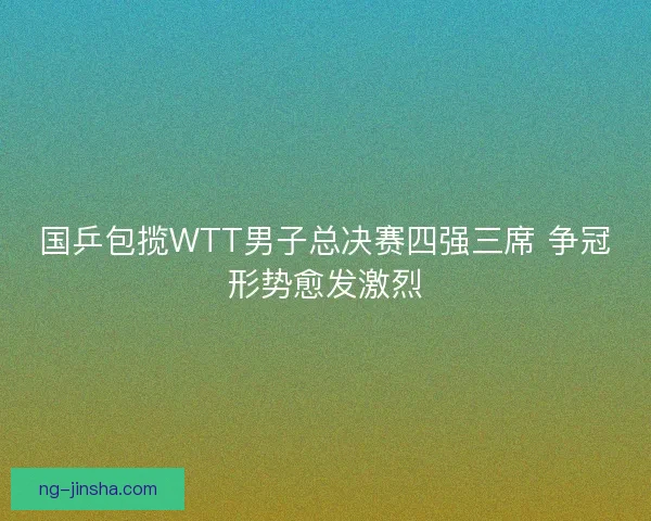 国乒包揽WTT男子总决赛四强三席 争冠形势愈发激烈