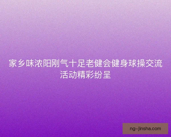 家乡味浓阳刚气十足老健会健身球操交流活动精彩纷呈