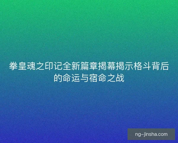 拳皇魂之印记全新篇章揭幕揭示格斗背后的命运与宿命之战