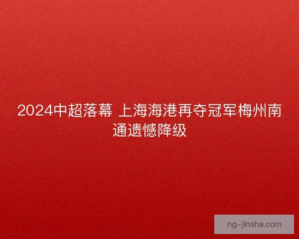2024中超落幕 上海海港再夺冠军梅州南通遗憾降级