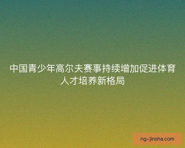 中国青少年高尔夫赛事持续增加促进体育人才培养新格局