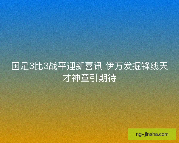 国足3比3战平迎新喜讯 伊万发掘锋线天才神童引期待