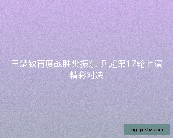 王楚钦再度战胜樊振东 乒超第17轮上演精彩对决