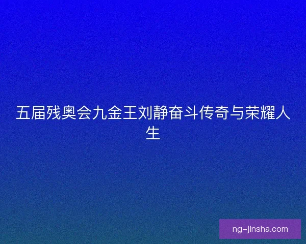 五届残奥会九金王刘静奋斗传奇与荣耀人生