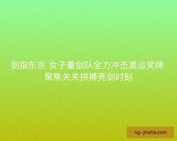 剑指东京 女子重剑队全力冲击奥运奖牌 聚焦关关拼搏亮剑时刻