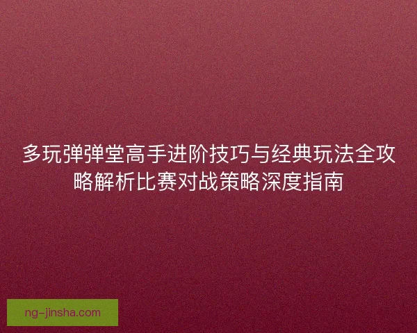 多玩弹弹堂高手进阶技巧与经典玩法全攻略解析比赛对战策略深度指南
