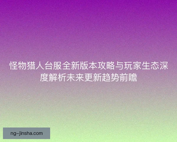怪物猎人台服全新版本攻略与玩家生态深度解析未来更新趋势前瞻