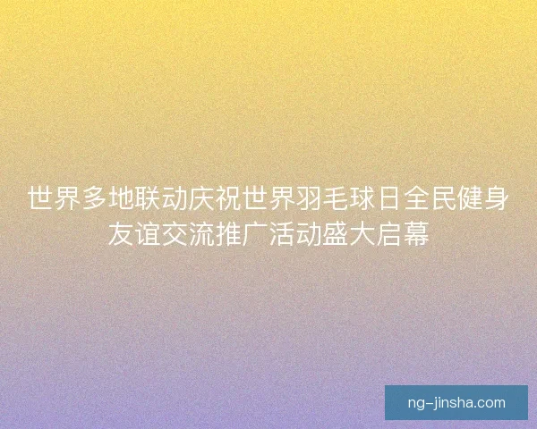 世界多地联动庆祝世界羽毛球日全民健身友谊交流推广活动盛大启幕