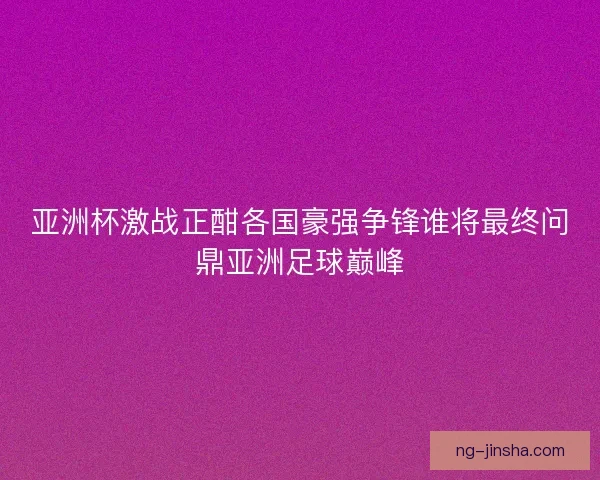 亚洲杯激战正酣各国豪强争锋谁将最终问鼎亚洲足球巅峰