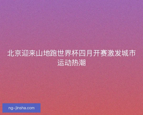 北京迎来山地跑世界杯四月开赛激发城市运动热潮