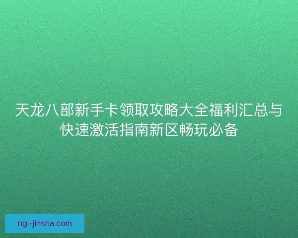 天龙八部新手卡领取攻略大全福利汇总与快速激活指南新区畅玩必备