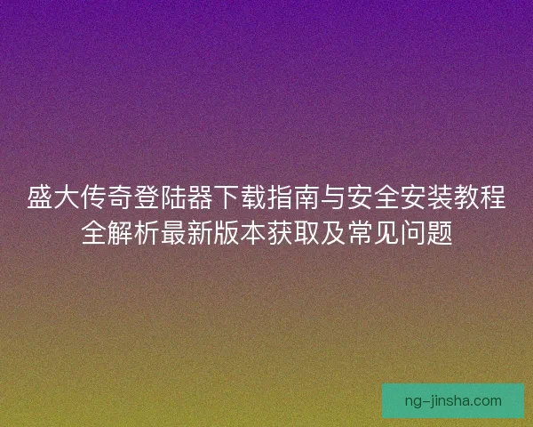 盛大传奇登陆器下载指南与安全安装教程全解析最新版本获取及常见问题 盛大传奇登陆器下载指南与安全安装教程全解析最新版本获取及常见问题
