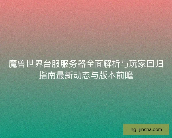 魔兽世界台服服务器全面解析与玩家回归指南最新动态与版本前瞻
