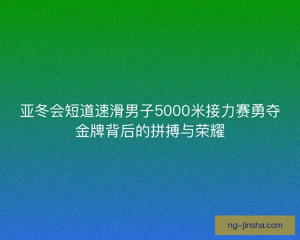 亚冬会短道速滑男子5000米接力赛勇夺金牌背后的拼搏与荣耀 亚冬会短道速滑男子5000米接力赛勇夺金牌背后的拼搏与荣耀