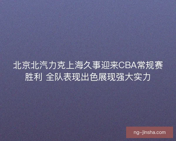 北京北汽力克上海久事迎来CBA常规赛胜利 全队表现出色展现强大实力 北京北汽力克上海久事迎来CBA常规赛胜利 全队表现出色展现强大实力