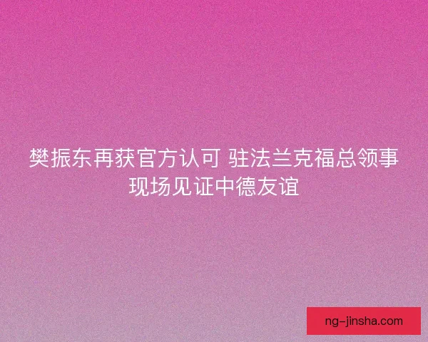 樊振东再获官方认可 驻法兰克福总领事现场见证中德友谊 樊振东再获官方认可 驻法兰克福总领事现场见证中德友谊