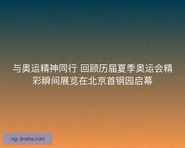 与奥运精神同行 回顾历届夏季奥运会精彩瞬间展览在北京首钢园启幕 与奥运精神同行 回顾历届夏季奥运会精彩瞬间展览在北京首钢园启幕