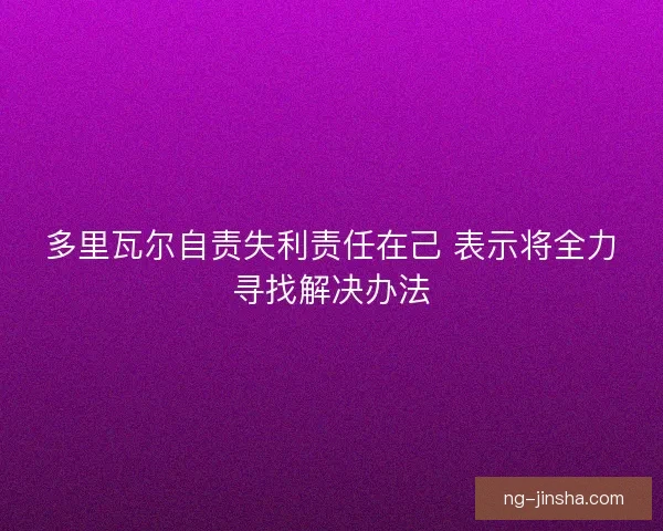 多里瓦尔自责失利责任在己 表示将全力寻找解决办法 多里瓦尔自责失利责任在己 表示将全力寻找解决办法