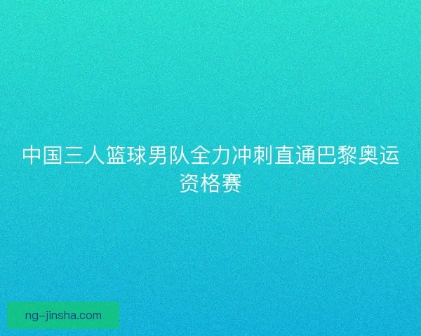 中国三人篮球男队全力冲刺直通巴黎奥运资格赛 中国三人篮球男队全力冲刺直通巴黎奥运资格赛