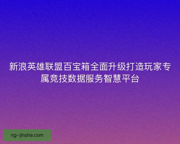 新浪英雄联盟百宝箱全面升级打造玩家专属竞技数据服务智慧平台