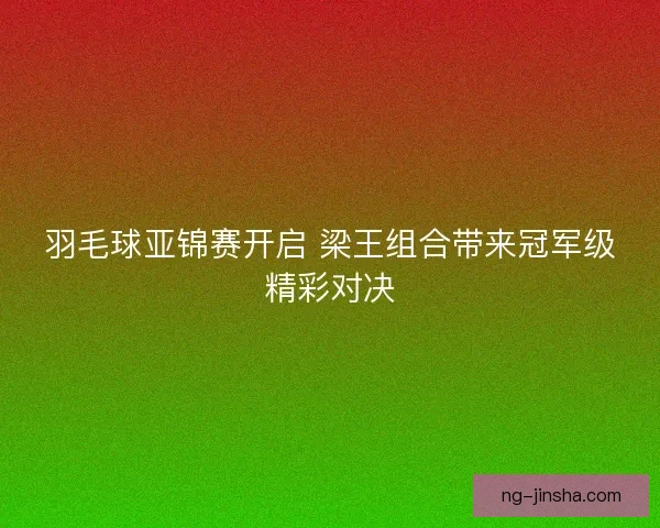 羽毛球亚锦赛开启 梁王组合带来冠军级精彩对决
