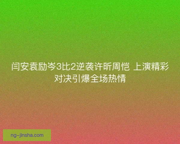 闫安袁励岑3比2逆袭许昕周恺 上演精彩对决引爆全场热情