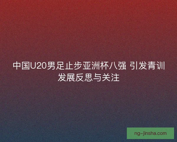 中国U20男足止步亚洲杯八强 引发青训发展反思与关注