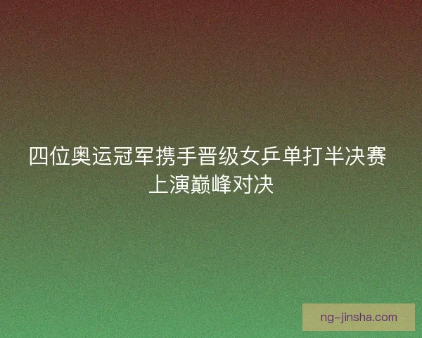 四位奥运冠军携手晋级女乒单打半决赛 上演巅峰对决