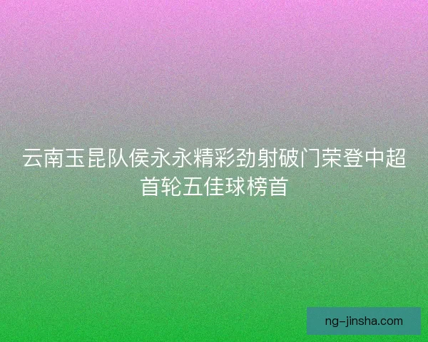 云南玉昆队侯永永精彩劲射破门荣登中超首轮五佳球榜首