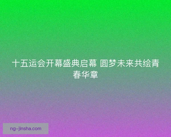 十五运会开幕盛典启幕 圆梦未来共绘青春华章