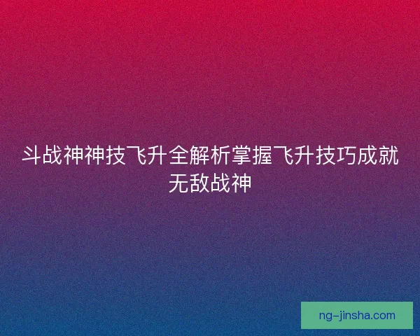 斗战神神技飞升全解析掌握飞升技巧成就无敌战神