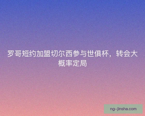 罗哥短约加盟切尔西参与世俱杯，转会大概率定局